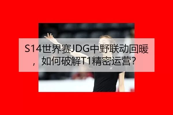 S14世界赛JDG中野联动回暖，如何破解T1精密运营？