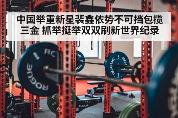 中国举重新星裴鑫依势不可挡包揽三金 抓举挺举双双刷新世界纪录