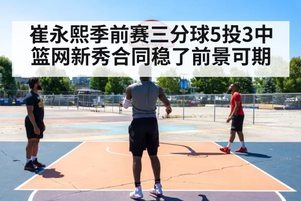 崔永熙季前赛三分球5投3中 篮网新秀合同稳了前景可期